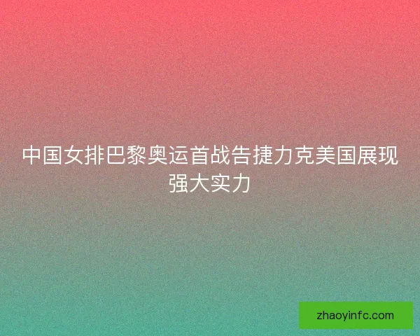 中国女排巴黎奥运首战告捷力克美国展现强大实力