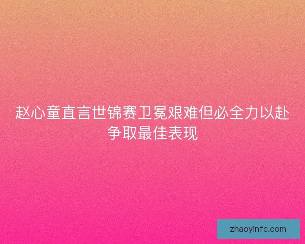 赵心童直言世锦赛卫冕艰难但必全力以赴争取最佳表现