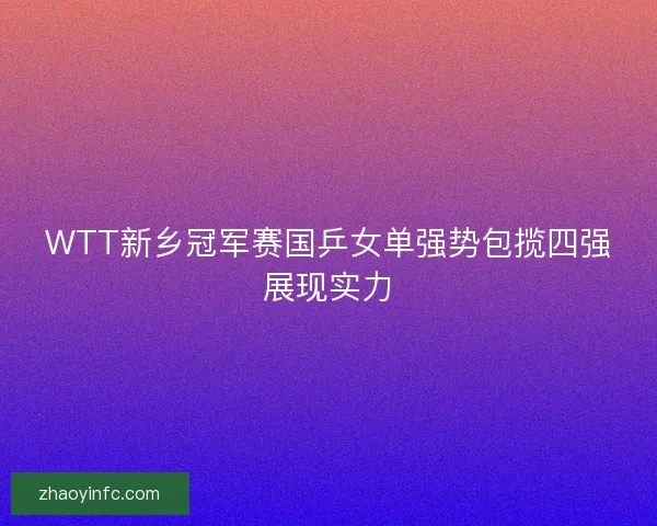 WTT新乡冠军赛国乒女单强势包揽四强展现实力