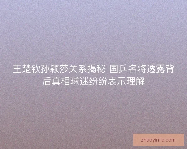 王楚钦孙颖莎关系揭秘 国乒名将透露背后真相球迷纷纷表示理解